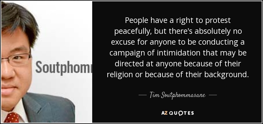 People have a right to protest peacefully, but there's absolutely no excuse for anyone to be conducting a campaign of intimidation that may be directed at anyone because of their religion or because of their background. - Tim Soutphommasane