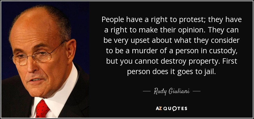 People have a right to protest; they have a right to make their opinion. They can be very upset about what they consider to be a murder of a person in custody, but you cannot destroy property. First person does it goes to jail. - Rudy Giuliani