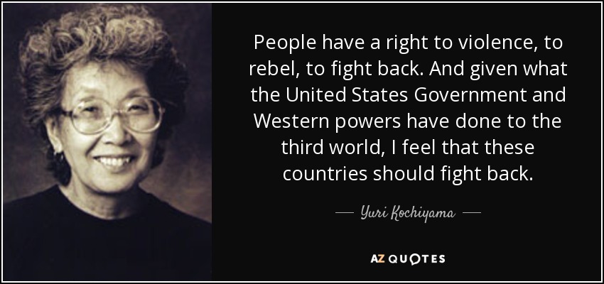 People have a right to violence, to rebel, to fight back. And given what the United States Government and Western powers have done to the third world, I feel that these countries should fight back. - Yuri Kochiyama
