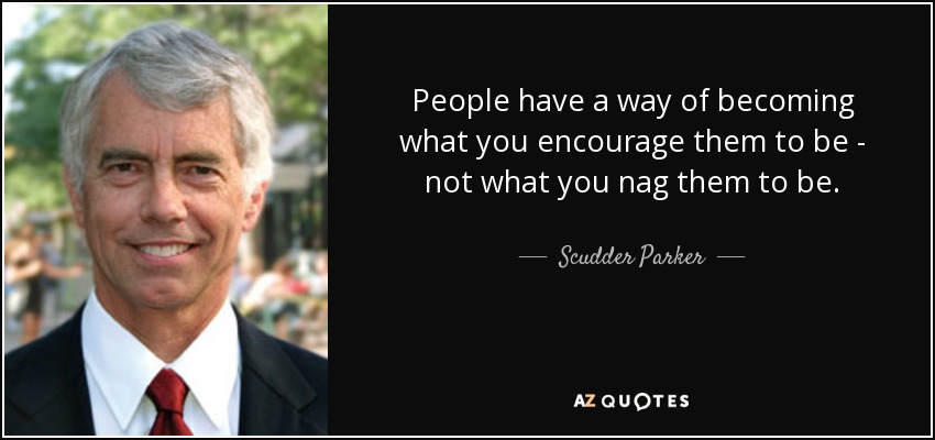 People have a way of becoming what you encourage them to be - not what you nag them to be. - Scudder Parker