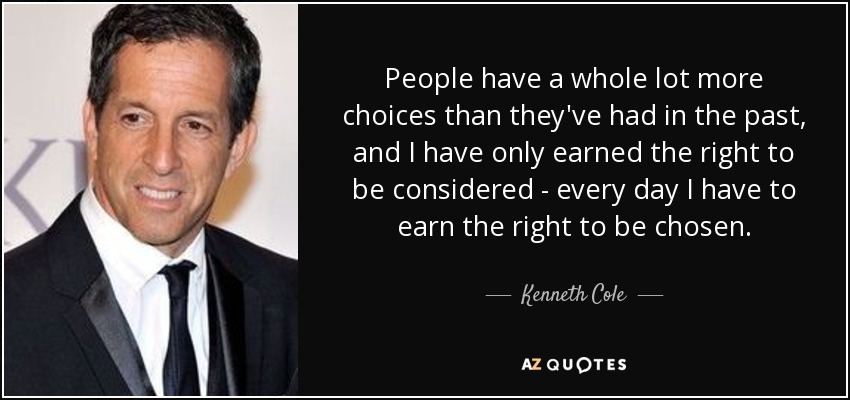 People have a whole lot more choices than they've had in the past, and I have only earned the right to be considered - every day I have to earn the right to be chosen. - Kenneth Cole