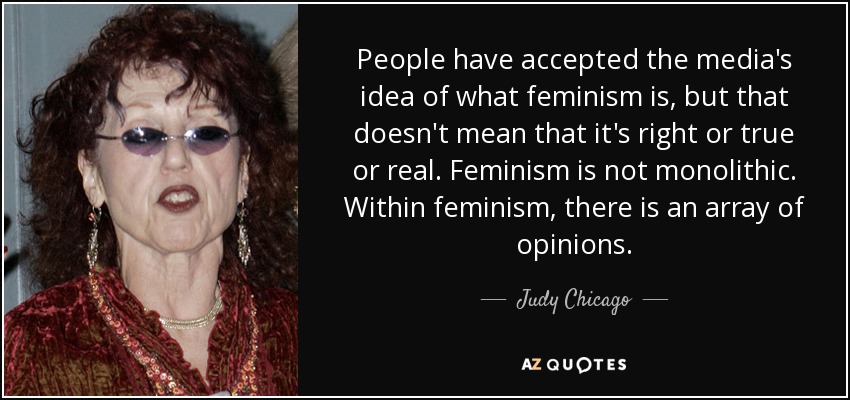 People have accepted the media's idea of what feminism is, but that doesn't mean that it's right or true or real. Feminism is not monolithic. Within feminism, there is an array of opinions. - Judy Chicago