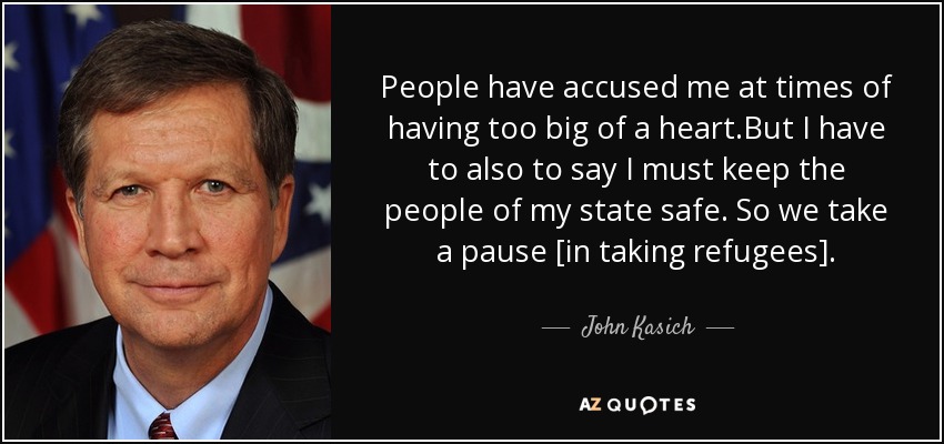 People have accused me at times of having too big of a heart.But I have to also to say I must keep the people of my state safe. So we take a pause [in taking refugees]. - John Kasich