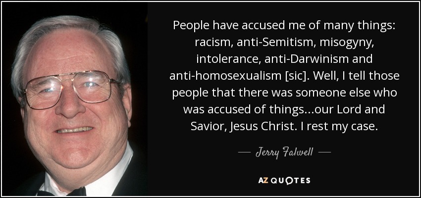 People have accused me of many things: racism, anti-Semitism, misogyny, intolerance, anti-Darwinism and anti-homosexualism [sic]. Well, I tell those people that there was someone else who was accused of things...our Lord and Savior, Jesus Christ. I rest my case. - Jerry Falwell