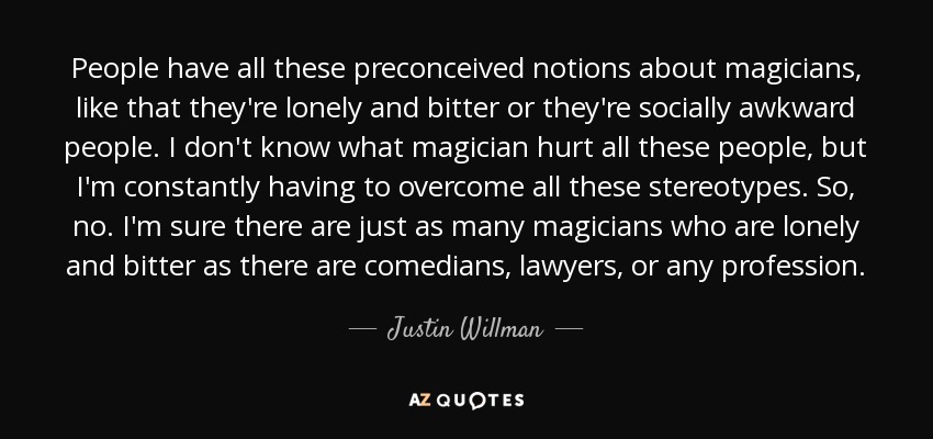 People have all these preconceived notions about magicians, like that they're lonely and bitter or they're socially awkward people. I don't know what magician hurt all these people, but I'm constantly having to overcome all these stereotypes. So, no. I'm sure there are just as many magicians who are lonely and bitter as there are comedians, lawyers, or any profession. - Justin Willman