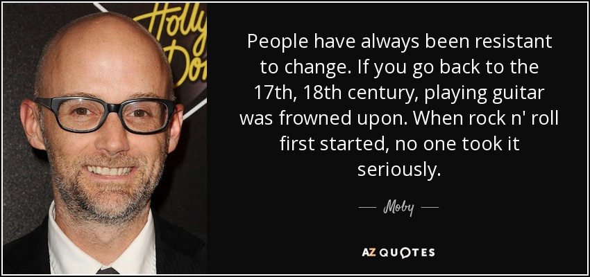 People have always been resistant to change. If you go back to the 17th, 18th century, playing guitar was frowned upon. When rock n' roll first started, no one took it seriously. - Moby
