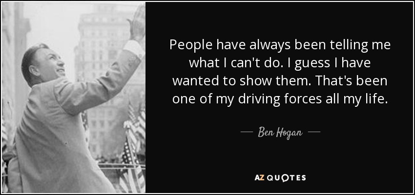 People have always been telling me what I can't do. I guess I have wanted to show them. That's been one of my driving forces all my life. - Ben Hogan