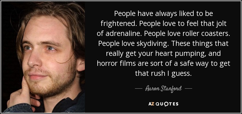 People have always liked to be frightened. People love to feel that jolt of adrenaline. People love roller coasters. People love skydiving. These things that really get your heart pumping, and horror films are sort of a safe way to get that rush I guess. - Aaron Stanford