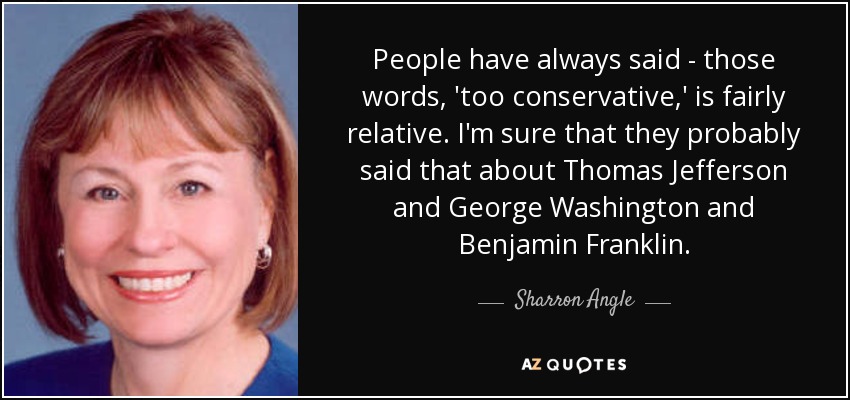 People have always said - those words, 'too conservative,' is fairly relative. I'm sure that they probably said that about Thomas Jefferson and George Washington and Benjamin Franklin. - Sharron Angle