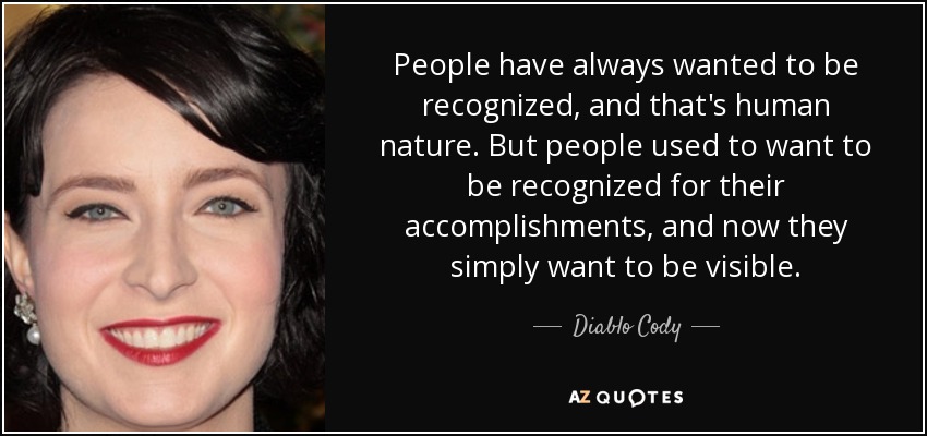 People have always wanted to be recognized, and that's human nature. But people used to want to be recognized for their accomplishments, and now they simply want to be visible. - Diablo Cody