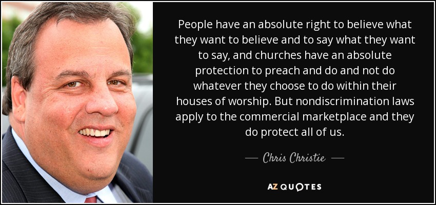 People have an absolute right to believe what they want to believe and to say what they want to say, and churches have an absolute protection to preach and do and not do whatever they choose to do within their houses of worship. But nondiscrimination laws apply to the commercial marketplace and they do protect all of us. - Chris Christie