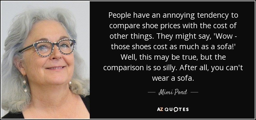 People have an annoying tendency to compare shoe prices with the cost of other things. They might say, 'Wow - those shoes cost as much as a sofa!' Well, this may be true, but the comparison is so silly. After all, you can't wear a sofa. - Mimi Pond