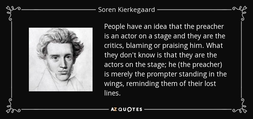 People have an idea that the preacher is an actor on a stage and they are the critics, blaming or praising him. What they don't know is that they are the actors on the stage; he (the preacher) is merely the prompter standing in the wings, reminding them of their lost lines. - Soren Kierkegaard