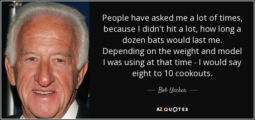 People have asked me a lot of times, because I didn't hit a lot, how long a dozen bats would last me. Depending on the weight and model I was using at that time - I would say eight to 10 cookouts. - Bob Uecker