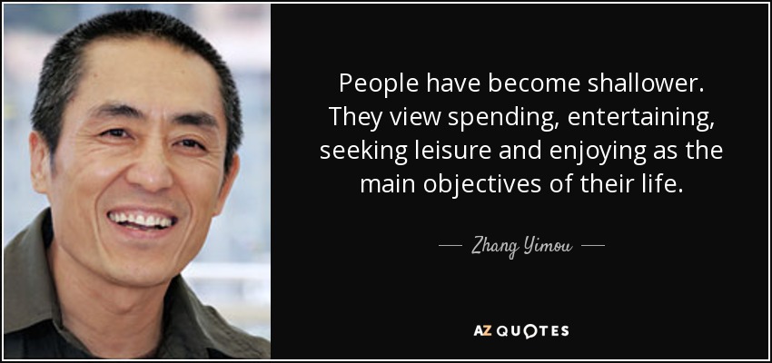 People have become shallower. They view spending, entertaining, seeking leisure and enjoying as the main objectives of their life. - Zhang Yimou