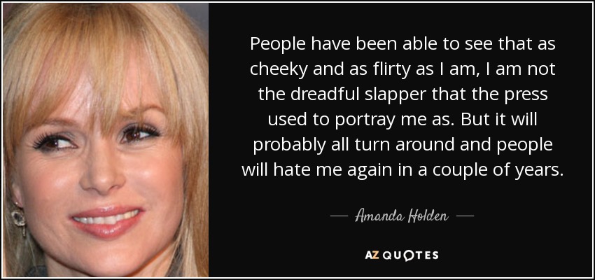 People have been able to see that as cheeky and as flirty as I am, I am not the dreadful slapper that the press used to portray me as. But it will probably all turn around and people will hate me again in a couple of years. - Amanda Holden