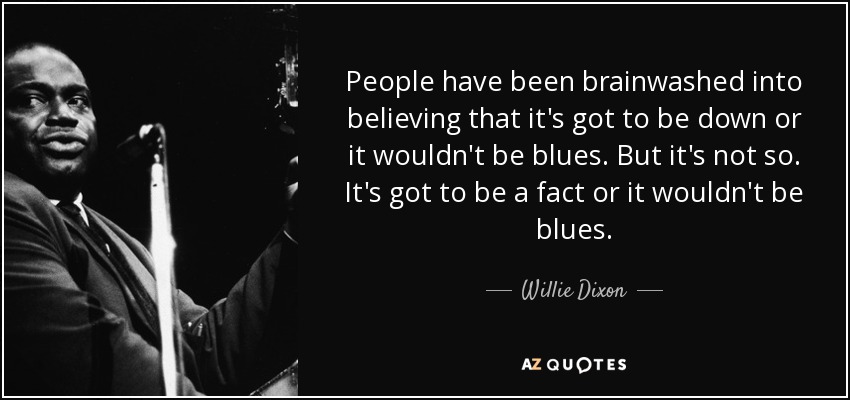 People have been brainwashed into believing that it's got to be down or it wouldn't be blues. But it's not so. It's got to be a fact or it wouldn't be blues. - Willie Dixon