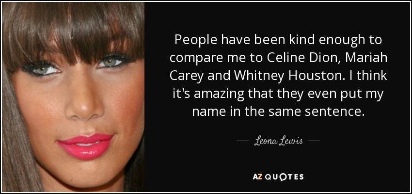 People have been kind enough to compare me to Celine Dion, Mariah Carey and Whitney Houston. I think it's amazing that they even put my name in the same sentence. - Leona Lewis
