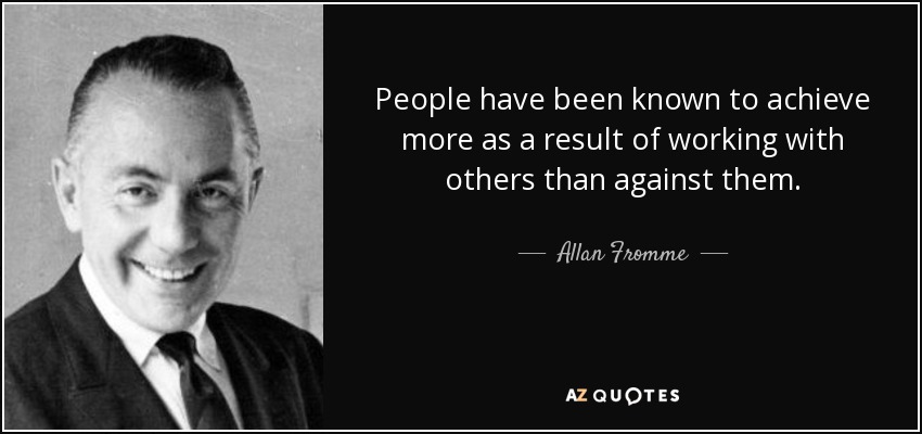 People have been known to achieve more as a result of working with others than against them. - Allan Fromme