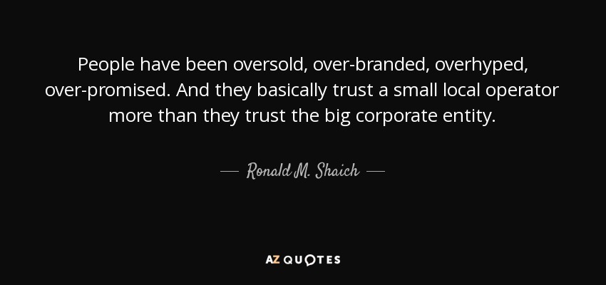 People have been oversold, over-branded, overhyped, over-promised. And they basically trust a small local operator more than they trust the big corporate entity. - Ronald M. Shaich