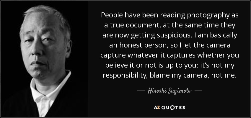 People have been reading photography as a true document, at the same time they are now getting suspicious. I am basically an honest person, so I let the camera capture whatever it captures whether you believe it or not is up to you; it’s not my responsibility, blame my camera, not me. - Hiroshi Sugimoto