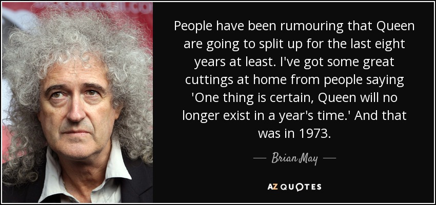 People have been rumouring that Queen are going to split up for the last eight years at least. I've got some great cuttings at home from people saying 'One thing is certain, Queen will no longer exist in a year's time.' And that was in 1973. - Brian May