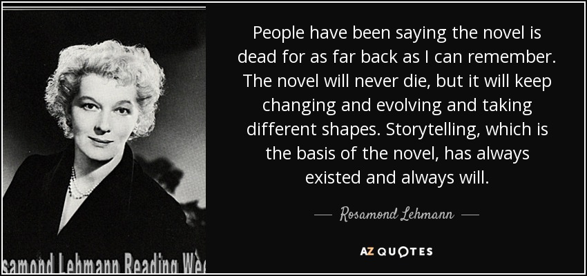 People have been saying the novel is dead for as far back as I can remember. The novel will never die, but it will keep changing and evolving and taking different shapes. Storytelling, which is the basis of the novel, has always existed and always will. - Rosamond Lehmann