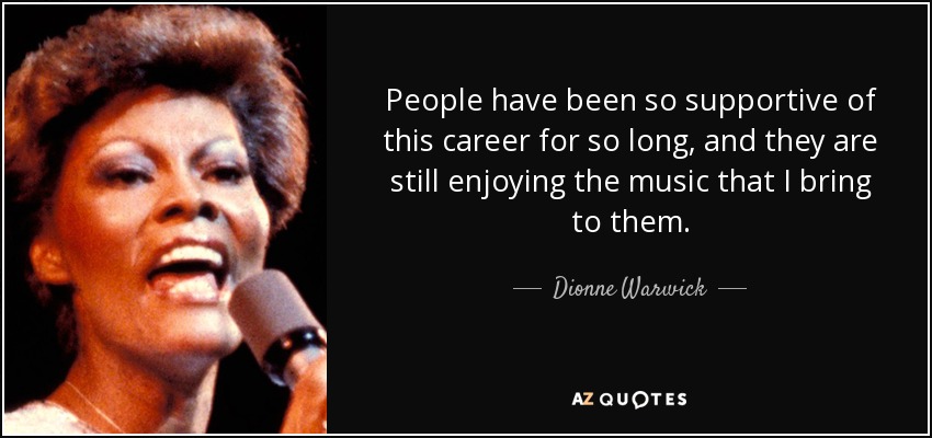 People have been so supportive of this career for so long, and they are still enjoying the music that I bring to them. - Dionne Warwick