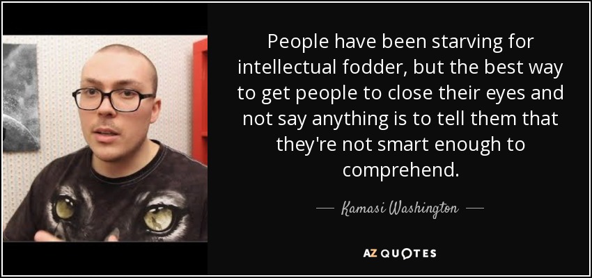 People have been starving for intellectual fodder, but the best way to get people to close their eyes and not say anything is to tell them that they're not smart enough to comprehend. - Kamasi Washington