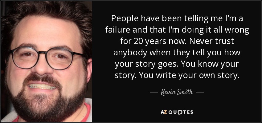 People have been telling me I'm a failure and that I'm doing it all wrong for 20 years now. Never trust anybody when they tell you how your story goes. You know your story. You write your own story. - Kevin Smith