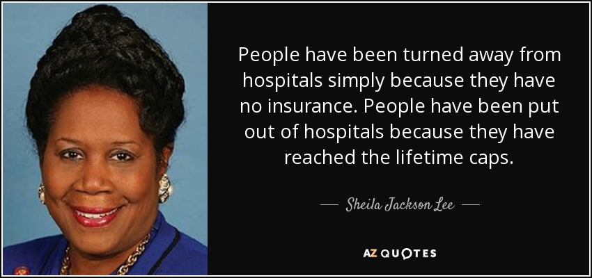 People have been turned away from hospitals simply because they have no insurance. People have been put out of hospitals because they have reached the lifetime caps. - Sheila Jackson Lee