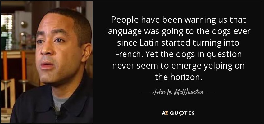 People have been warning us that language was going to the dogs ever since Latin started turning into French. Yet the dogs in question never seem to emerge yelping on the horizon. - John H. McWhorter