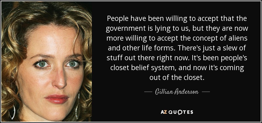 People have been willing to accept that the government is lying to us, but they are now more willing to accept the concept of aliens and other life forms. There's just a slew of stuff out there right now. It's been people's closet belief system, and now it's coming out of the closet. - Gillian Anderson