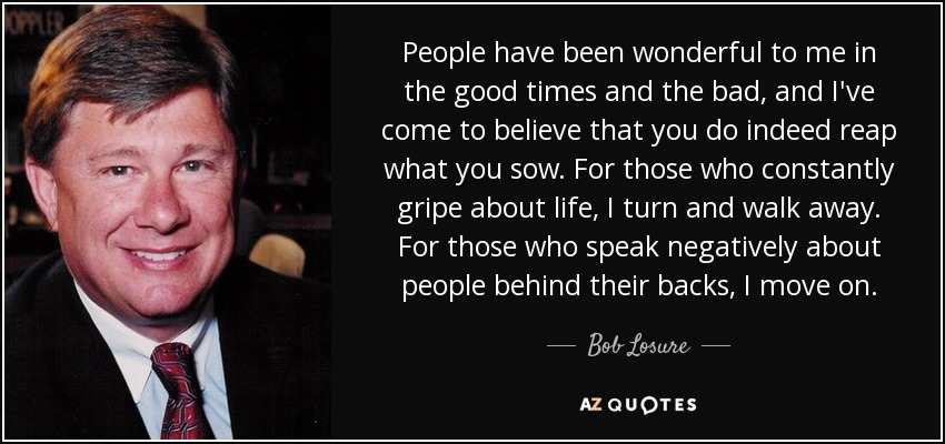 People have been wonderful to me in the good times and the bad, and I've come to believe that you do indeed reap what you sow. For those who constantly gripe about life, I turn and walk away. For those who speak negatively about people behind their backs, I move on. - Bob Losure