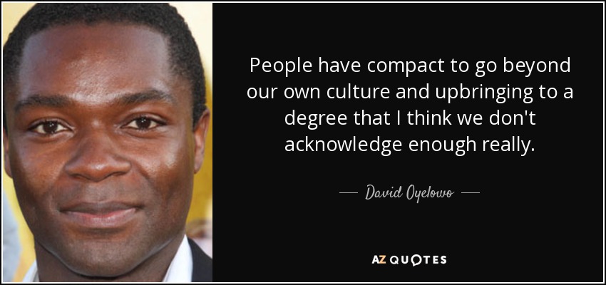 People have compact to go beyond our own culture and upbringing to a degree that I think we don't acknowledge enough really. - David Oyelowo