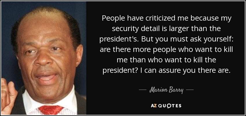 People have criticized me because my security detail is larger than the president's. But you must ask yourself: are there more people who want to kill me than who want to kill the president? I can assure you there are. - Marion Barry