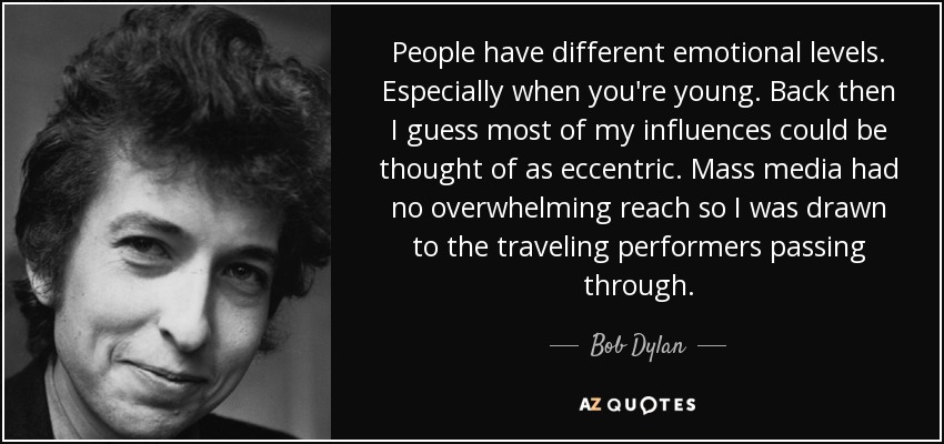 People have different emotional levels. Especially when you're young. Back then I guess most of my influences could be thought of as eccentric. Mass media had no overwhelming reach so I was drawn to the traveling performers passing through. - Bob Dylan