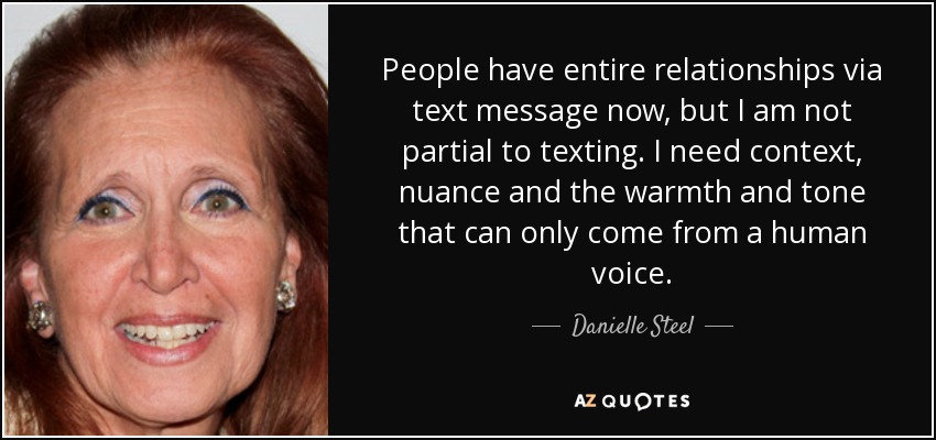 People have entire relationships via text message now, but I am not partial to texting. I need context, nuance and the warmth and tone that can only come from a human voice. - Danielle Steel