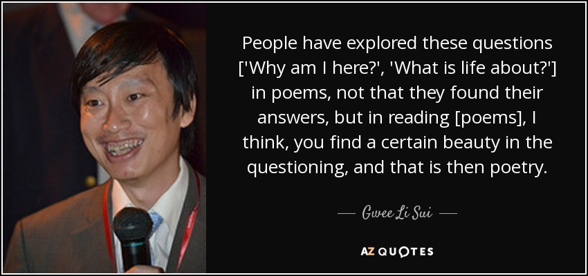 People have explored these questions ['Why am I here?', 'What is life about?'] in poems, not that they found their answers, but in reading [poems], I think, you find a certain beauty in the questioning, and that is then poetry. - Gwee Li Sui