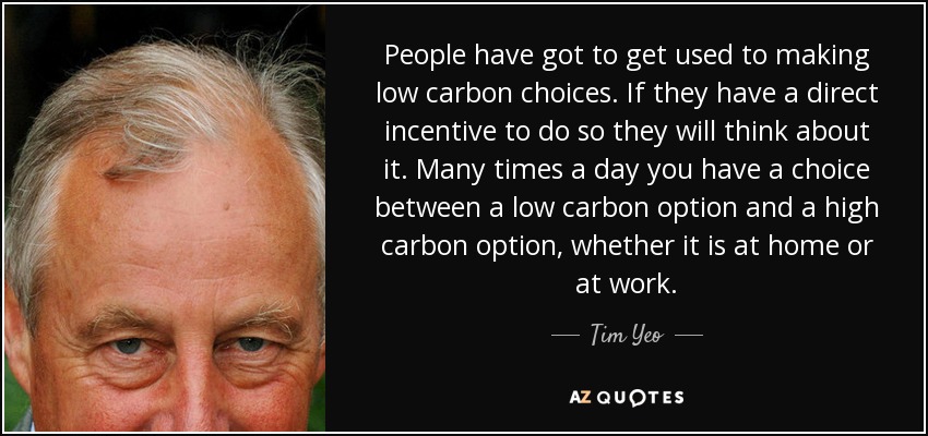 People have got to get used to making low carbon choices. If they have a direct incentive to do so they will think about it. Many times a day you have a choice between a low carbon option and a high carbon option, whether it is at home or at work. - Tim Yeo