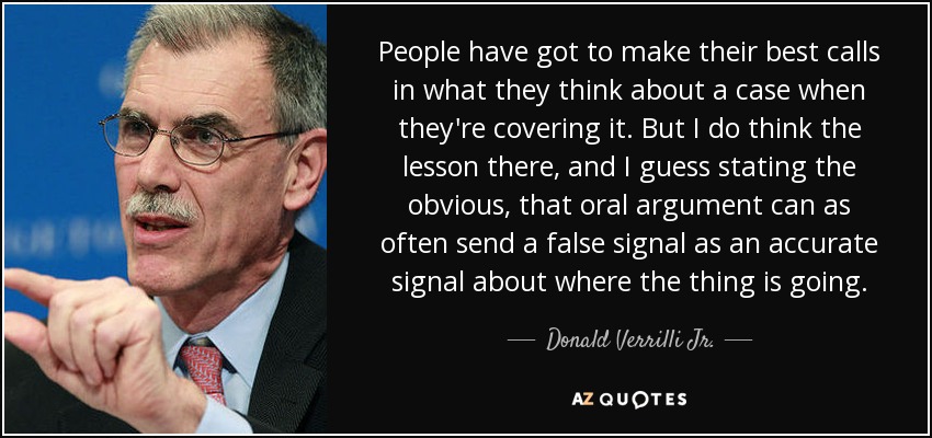 People have got to make their best calls in what they think about a case when they're covering it. But I do think the lesson there, and I guess stating the obvious, that oral argument can as often send a false signal as an accurate signal about where the thing is going. - Donald Verrilli Jr.