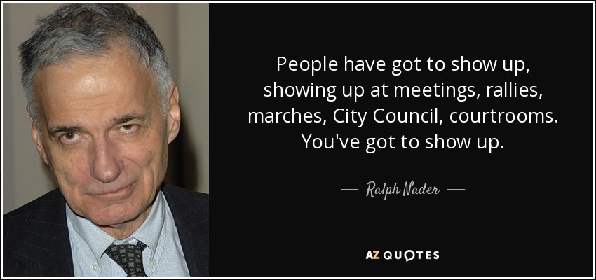 People have got to show up, showing up at meetings, rallies, marches, City Council, courtrooms. You've got to show up. - Ralph Nader