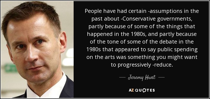 People have had certain ­assumptions in the past about ­Conservative governments, partly because of some of the things that happened in the 1980s, and partly because of the tone of some of the debate in the 1980s that appeared to say public spending on the arts was something you might want to progressively ­reduce. - Jeremy Hunt