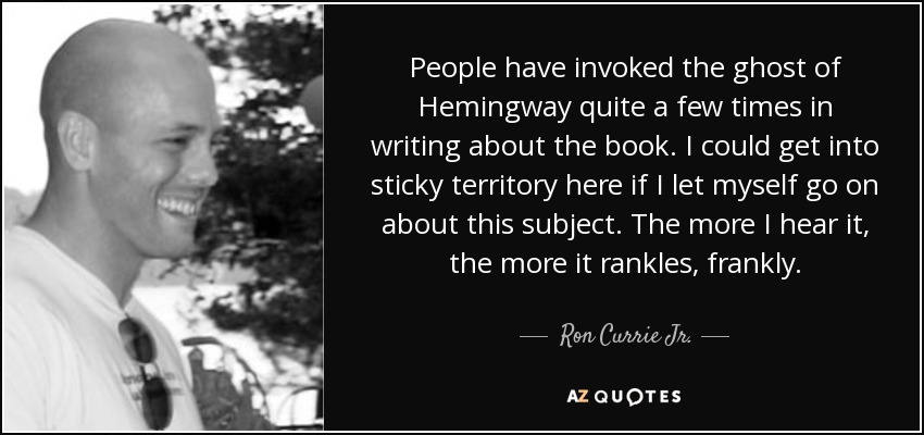 People have invoked the ghost of Hemingway quite a few times in writing about the book. I could get into sticky territory here if I let myself go on about this subject. The more I hear it, the more it rankles, frankly. - Ron Currie Jr.