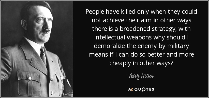 People have killed only when they could not achieve their aim in other ways there is a broadened strategy, with intellectual weapons why should I demoralize the enemy by military means if I can do so better and more cheaply in other ways? - Adolf Hitler