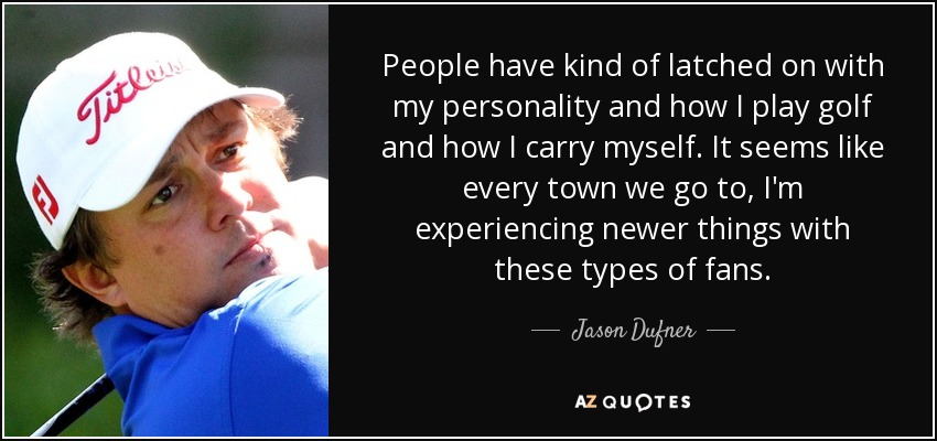 People have kind of latched on with my personality and how I play golf and how I carry myself. It seems like every town we go to, I'm experiencing newer things with these types of fans. - Jason Dufner