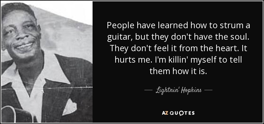 People have learned how to strum a guitar, but they don't have the soul. They don't feel it from the heart. It hurts me. I'm killin' myself to tell them how it is. - Lightnin' Hopkins