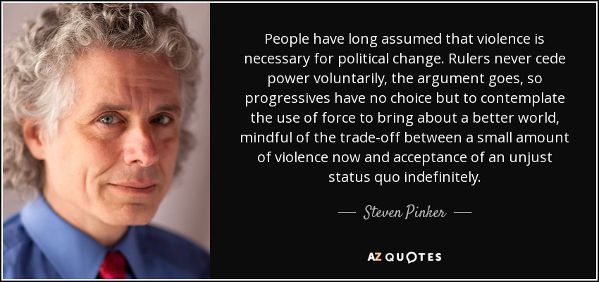 People have long assumed that violence is necessary for political change. Rulers never cede power voluntarily, the argument goes, so progressives have no choice but to contemplate the use of force to bring about a better world, mindful of the trade-off between a small amount of violence now and acceptance of an unjust status quo indefinitely. - Steven Pinker