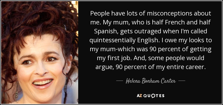People have lots of misconceptions about me. My mum, who is half French and half Spanish, gets outraged when I'm called quintessentially English. I owe my looks to my mum-which was 90 percent of getting my first job. And, some people would argue, 90 percent of my entire career. - Helena Bonham Carter