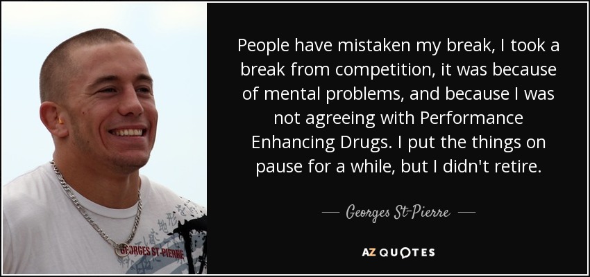 People have mistaken my break, I took a break from competition, it was because of mental problems, and because I was not agreeing with Performance Enhancing Drugs. I put the things on pause for a while, but I didn't retire. - Georges St-Pierre